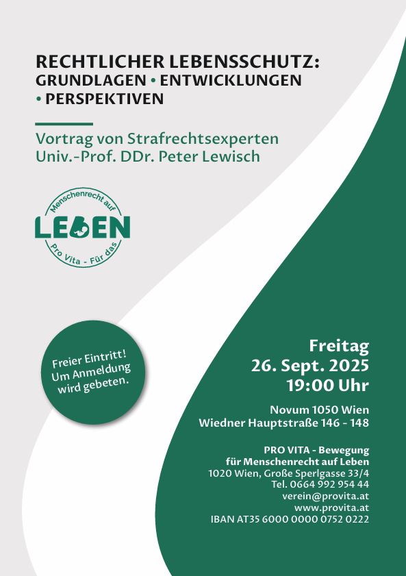 RECHTLICHER LEBENSSCHUTZ: GRUNDLAGEN - ENTWICKLUNGEN - PERSPEKTIVEN Vortrag von Strafrechtsexperten Univ.-Prof. DDr. Peter Lewisch Freier Eintritt! Um Anmeldung wird gebeten. Freitag 26. Sept. 2025 19:00 Uhr Novum 1050 Wien Wiedner Hauptstraße 146 - 148 PRO VITA - Bewegung für Menschenrecht auf Leben 1020 Wien, Große Sperlgasse 33/4 Tel. 0664 992 954 44 verein@provita.at www.provita.at IBAN AT35 6000 0000 0752 022